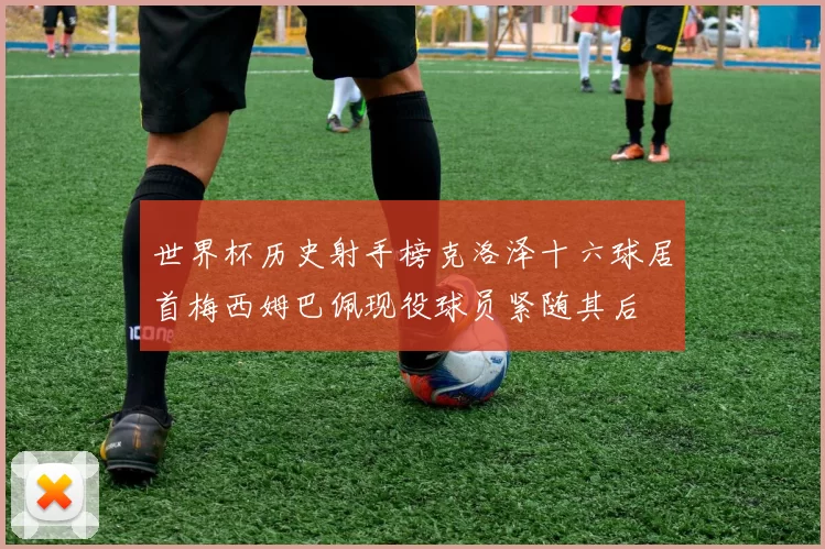世界杯历史射手榜克洛泽十六球居首梅西姆巴佩现役球员紧随其后