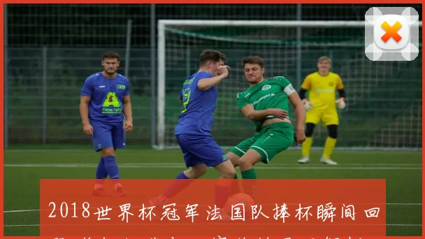 2018世界杯冠军法国队捧杯瞬间回顾 奖杯细节与决赛关键画面解析