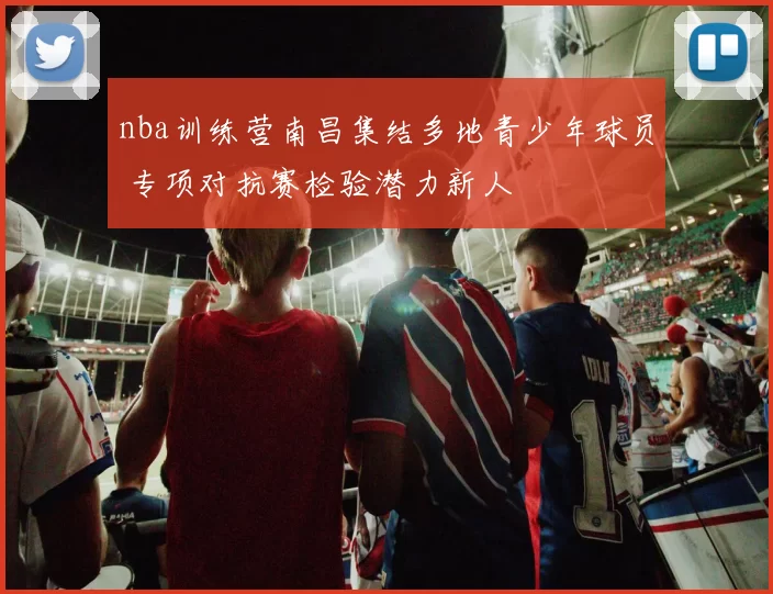 nba训练营南昌集结多地青少年球员 专项对抗赛检验潜力新人