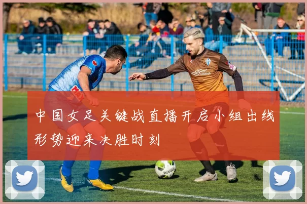 中国女足关键战直播开启小组出线形势迎来决胜时刻