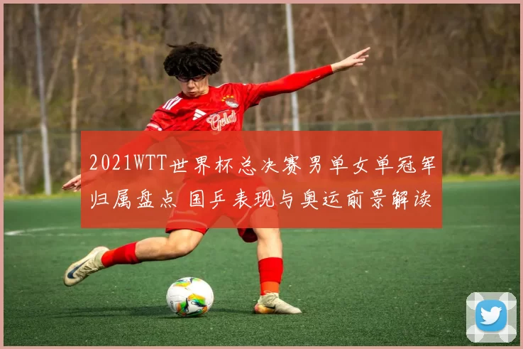 2021WTT世界杯总决赛男单女单冠军归属盘点 国乒表现与奥运前景解读