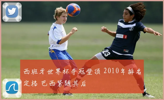 西班牙世界杯夺冠登顶 2010年排名定格 巴西紧随其后
