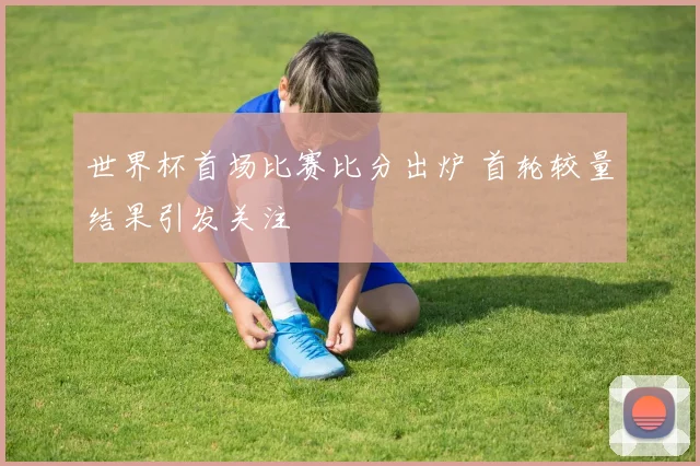 世界杯首场比赛比分出炉 首轮较量结果引发关注