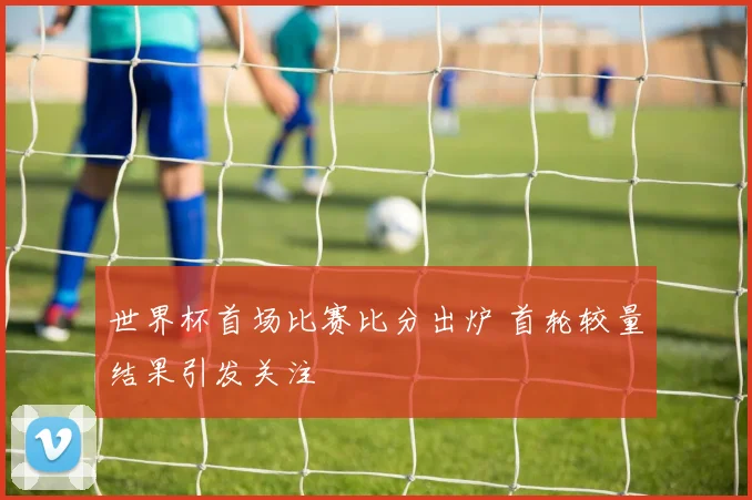 世界杯首场比赛比分出炉 首轮较量结果引发关注