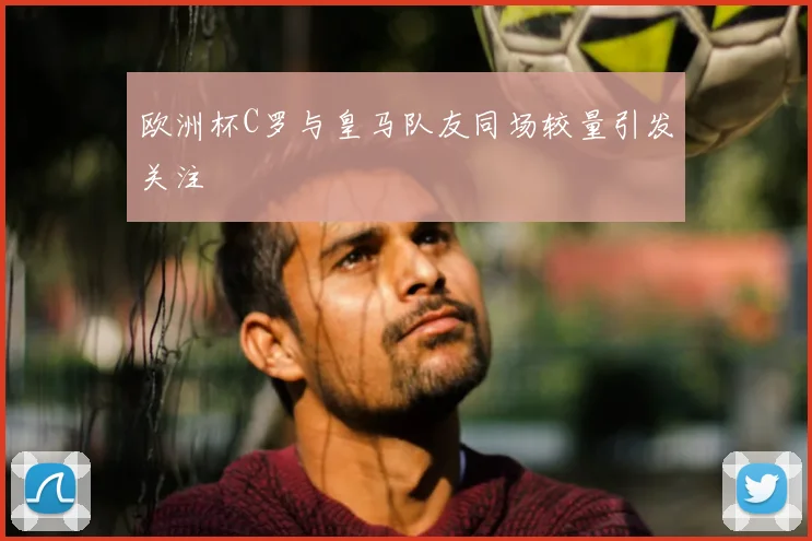欧洲杯C罗与皇马队友同场较量引发关注
