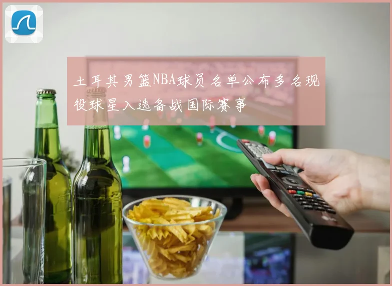 土耳其男篮NBA球员名单公布多名现役球星入选备战国际赛事