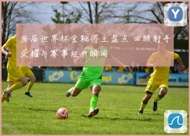 历届世界杯金靴得主盘点 回顾射手荣耀与赛事经典瞬间