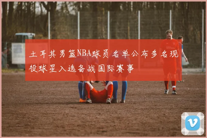 土耳其男篮NBA球员名单公布多名现役球星入选备战国际赛事