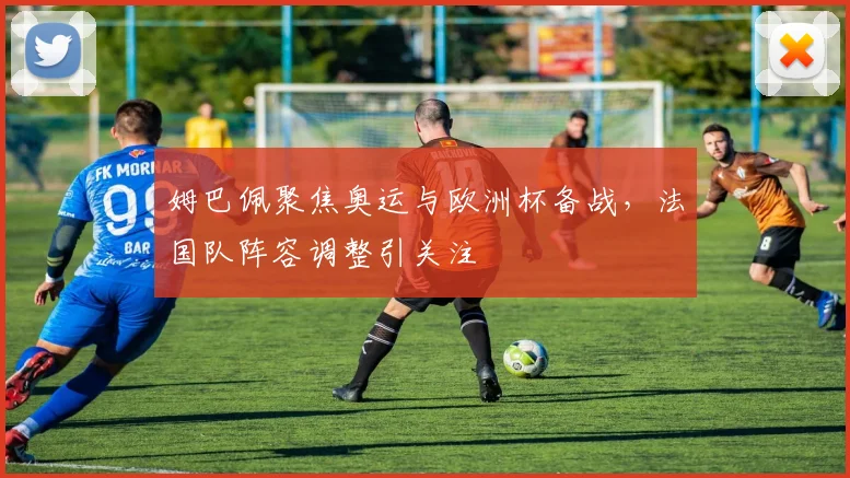 姆巴佩聚焦奥运与欧洲杯备战，法国队阵容调整引关注