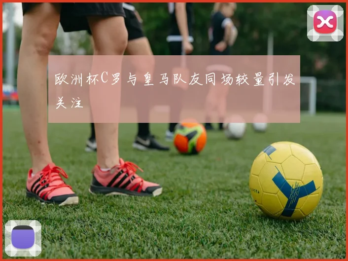 欧洲杯C罗与皇马队友同场较量引发关注
