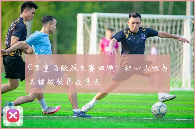 C罗皇马欧冠决赛回顾：核心人物与关键战役再成焦点