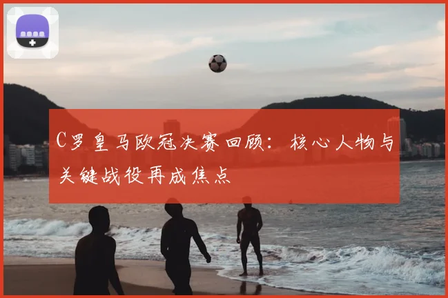 C罗皇马欧冠决赛回顾：核心人物与关键战役再成焦点