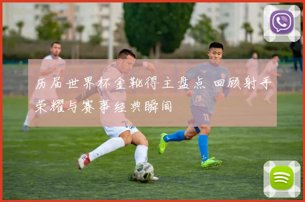 历届世界杯金靴得主盘点 回顾射手荣耀与赛事经典瞬间
